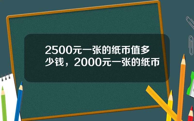 2500元一张的纸币值多少钱，2000元一张的纸币