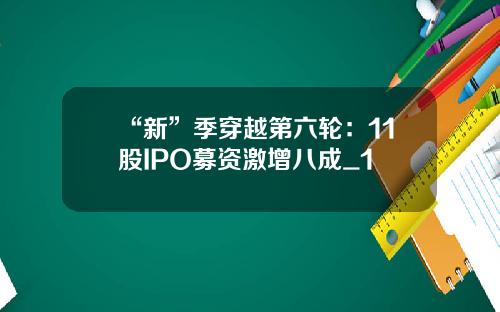 “新”季穿越第六轮：11股IPO募资激增八成_1