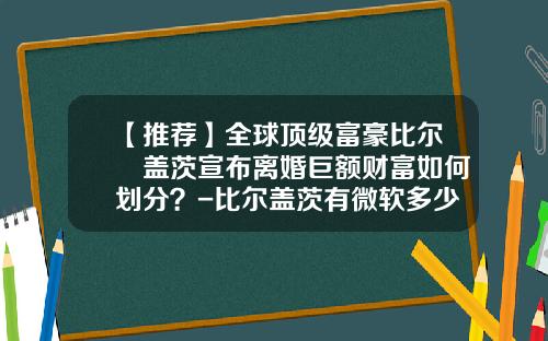 【推荐】全球顶级富豪比尔・盖茨宣布离婚巨额财富如何划分？-比尔盖茨有微软多少股份