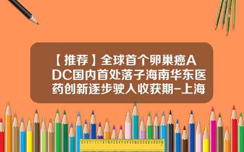 【推荐】全球首个卵巢癌ADC国内首处落子海南华东医药创新逐步驶入收获期-上海科济医药有限公司