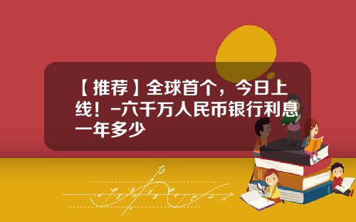 【推荐】全球首个，今日上线！-六千万人民币银行利息一年多少