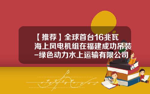 【推荐】全球首台16兆瓦海上风电机组在福建成功吊装-绿色动力水上运输有限公司公司首页