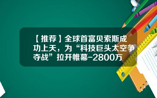 【推荐】全球首富贝索斯成功上天，为“科技巨头太空争夺战”拉开帷幕-2800万欧是多少人民币