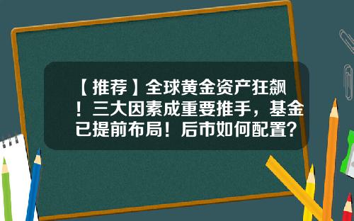 【推荐】全球黄金资产狂飙！三大因素成重要推手，基金已提前布局！后市如何配置？-黄金类基金