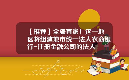 【推荐】全疆首家！这一地区将组建地市统一法人农商银行-注册金融公司的法人
