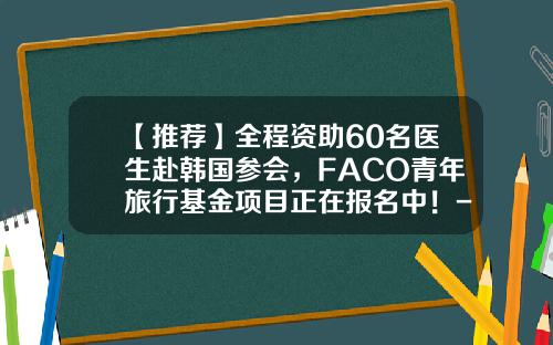 【推荐】全程资助60名医生赴韩国参会，FACO青年旅行基金项目正在报名中！-注册韩国医生有多少人