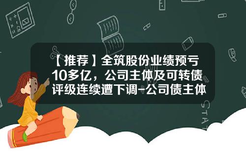 【推荐】全筑股份业绩预亏10多亿，公司主体及可转债评级连续遭下调-公司债主体评级