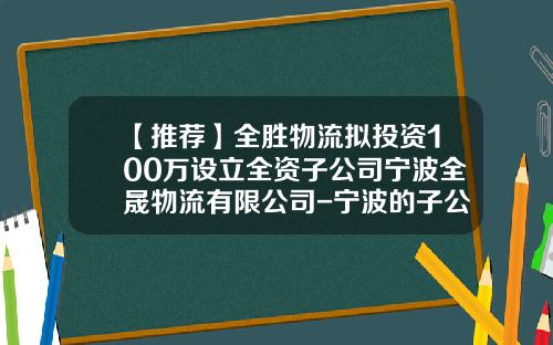 【推荐】全胜物流拟投资100万设立全资子公司宁波全晟物流有限公司-宁波的子公司