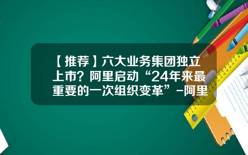 【推荐】六大业务集团独立上市？阿里启动“24年来最重要的一次组织变革”-阿里旗下上市公司