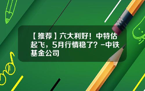 【推荐】六大利好！中特估起飞，5月行情稳了？-中铁基金公司