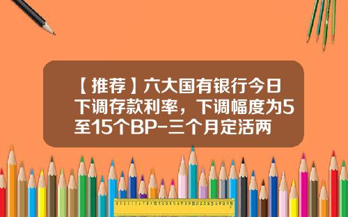 【推荐】六大国有银行今日下调存款利率，下调幅度为5至15个BP-三个月定活两面利率是多少