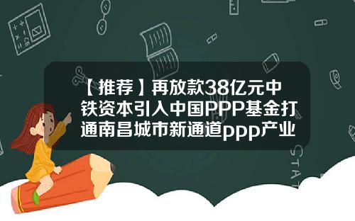 【推荐】再放款38亿元中铁资本引入中国PPP基金打通南昌城市新通道ppp产业基金
