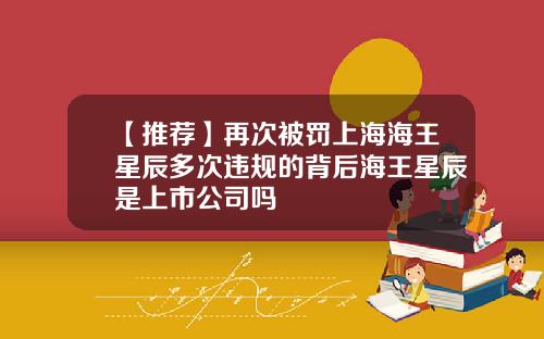 【推荐】再次被罚上海海王星辰多次违规的背后海王星辰是上市公司吗