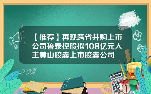 【推荐】再现跨省并购上市公司鲁泰控股拟108亿元入主黄山胶囊上市胶囊公司