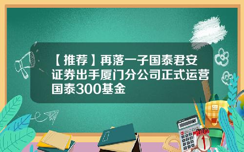 【推荐】再落一子国泰君安证券出手厦门分公司正式运营国泰300基金