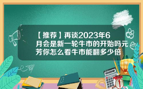 【推荐】再谈2023年6月会是新一轮牛市的开始吗元芳你怎么看牛市能翻多少倍