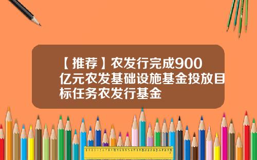 【推荐】农发行完成900亿元农发基础设施基金投放目标任务农发行基金