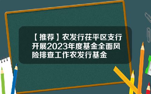 【推荐】农发行茌平区支行开展2023年度基金全面风险排查工作农发行基金