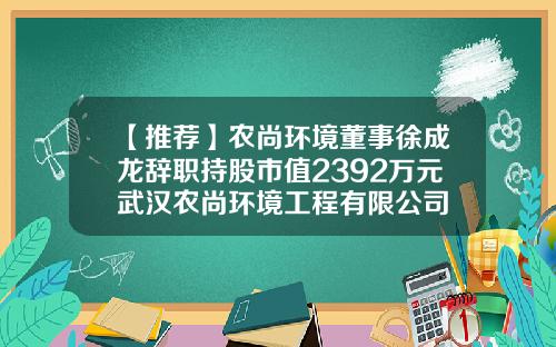 【推荐】农尚环境董事徐成龙辞职持股市值2392万元武汉农尚环境工程有限公司