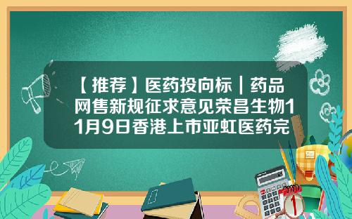 【推荐】医药投向标｜药品网售新规征求意见荣昌生物11月9日香港上市亚虹医药完成7亿元D轮融资-汇禾医疗资讯股票