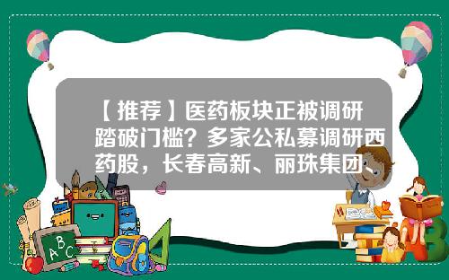 【推荐】医药板块正被调研踏破门槛？多家公私募调研西药股，长春高新、丽珠集团、康辰药业获调研最多-医药私募基金