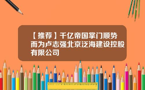 【推荐】千亿帝国掌门顺势而为卢志强北京泛海建设控股有限公司