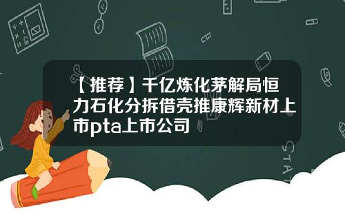 【推荐】千亿炼化茅解局恒力石化分拆借壳推康辉新材上市pta上市公司