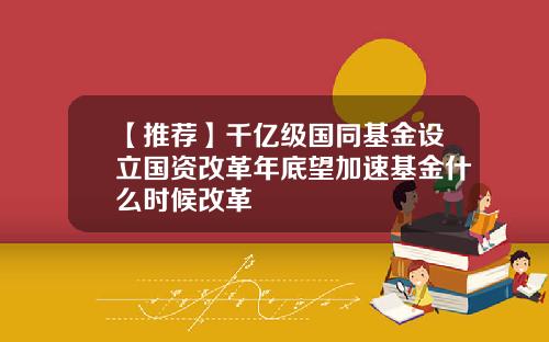 【推荐】千亿级国同基金设立国资改革年底望加速基金什么时候改革