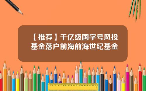 【推荐】千亿级国字号风投基金落户前海前海世纪基金