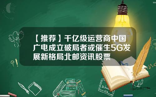 【推荐】千亿级运营商中国广电成立破局者或催生5G发展新格局北邮资讯股票