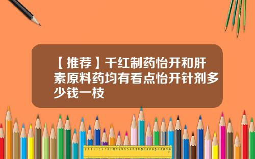 【推荐】千红制药怡开和肝素原料药均有看点怡开针剂多少钱一枝