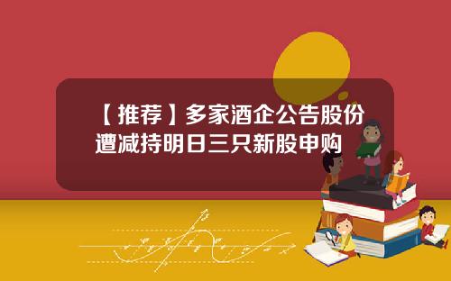 【推荐】多家酒企公告股份遭减持明日三只新股申购