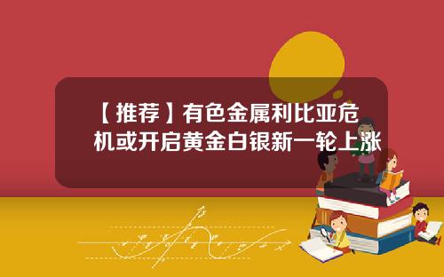 【推荐】有色金属利比亚危机或开启黄金白银新一轮上涨