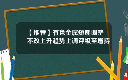 【推荐】有色金属短期调整不改上升趋势上调评级至增持