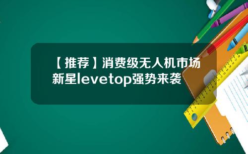 【推荐】消费级无人机市场新星levetop强势来袭