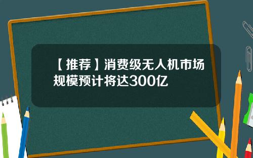 【推荐】消费级无人机市场规模预计将达300亿
