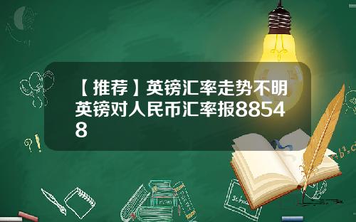【推荐】英镑汇率走势不明英镑对人民币汇率报88548
