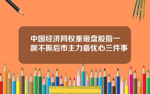中国经济网权重砸盘股指一蹶不振后市主力最忧心三件事