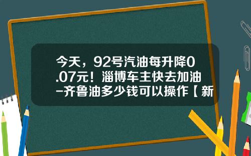 今天，92号汽油每升降0.07元！淄博车主快去加油-齐鲁油多少钱可以操作【新闻】.