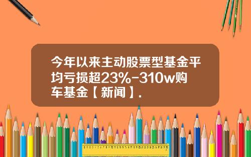今年以来主动股票型基金平均亏损超23%-310w购车基金【新闻】.