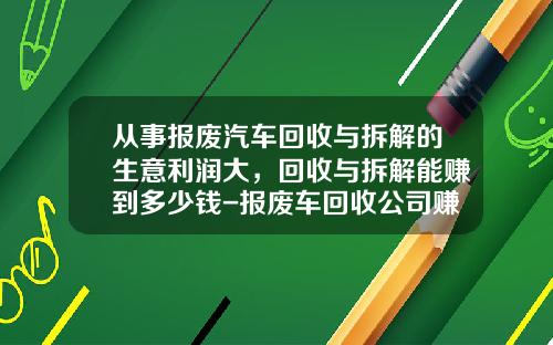 从事报废汽车回收与拆解的生意利润大，回收与拆解能赚到多少钱-报废车回收公司赚钱吗【新闻】.