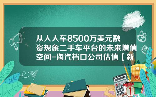 从人人车8500万美元融资想象二手车平台的未来增值空间-淘汽档口公司估值【新闻】.