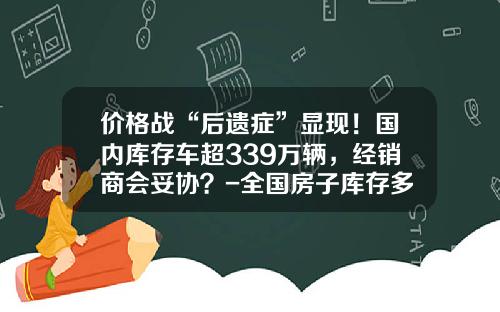 价格战“后遗症”显现！国内库存车超339万辆，经销商会妥协？-全国房子库存多少