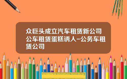 众巨头成立汽车租赁新公司公车租赁蛋糕诱人-公务车租赁公司