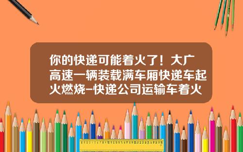 你的快递可能着火了！大广高速一辆装载满车厢快递车起火燃烧-快递公司运输车着火
