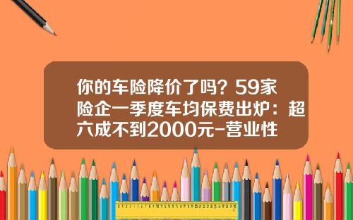 你的车险降价了吗？59家险企一季度车均保费出炉：超六成不到2000元-营业性车辆车险贵多少【新闻】.