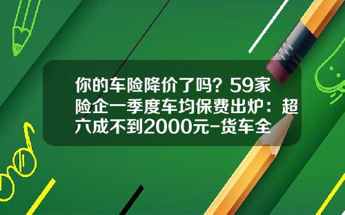 你的车险降价了吗？59家险企一季度车均保费出炉：超六成不到2000元-货车全面型保险费是多少【新闻】.