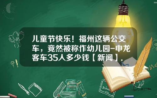儿童节快乐！福州这辆公交车，竟然被称作幼儿园-申龙客车35人多少钱【新闻】.