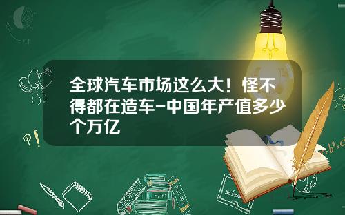 全球汽车市场这么大！怪不得都在造车-中国年产值多少个万亿