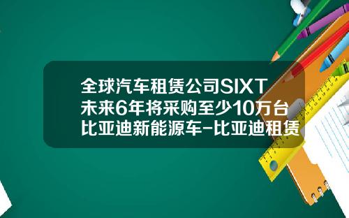 全球汽车租赁公司SIXT未来6年将采购至少10万台比亚迪新能源车-比亚迪租赁公司
